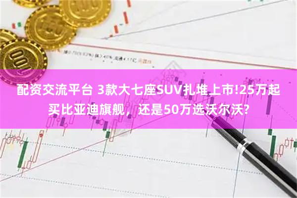 配资交流平台 3款大七座SUV扎堆上市!25万起买比亚迪旗舰，还是50万选沃尔沃?