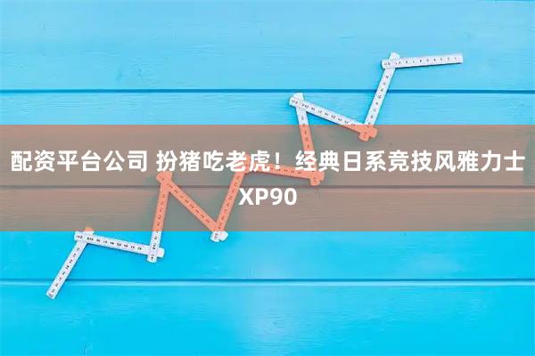 配资平台公司 扮猪吃老虎！经典日系竞技风雅力士XP90