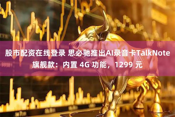 股市配资在线登录 思必驰推出AI录音卡TalkNote旗舰款：内置 4G 功能，1299 元